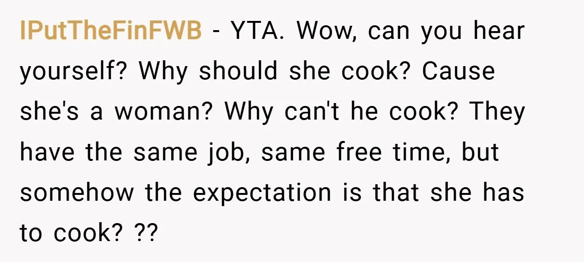 IPutTheFinFWB − YTA. Wow, can you hear yourself? Why should she cook? Cause she's a woman? Why can't he cook? They have the same job, same free time, but somehow...