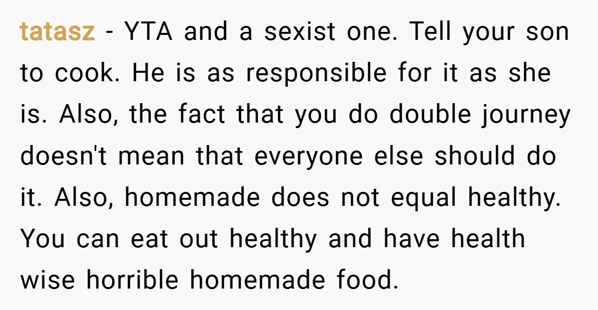 tatasz − YTA and a sexist one. Tell your son to cook. He is as responsible for it as she is. Also, the fact that you do double journey doesn't...