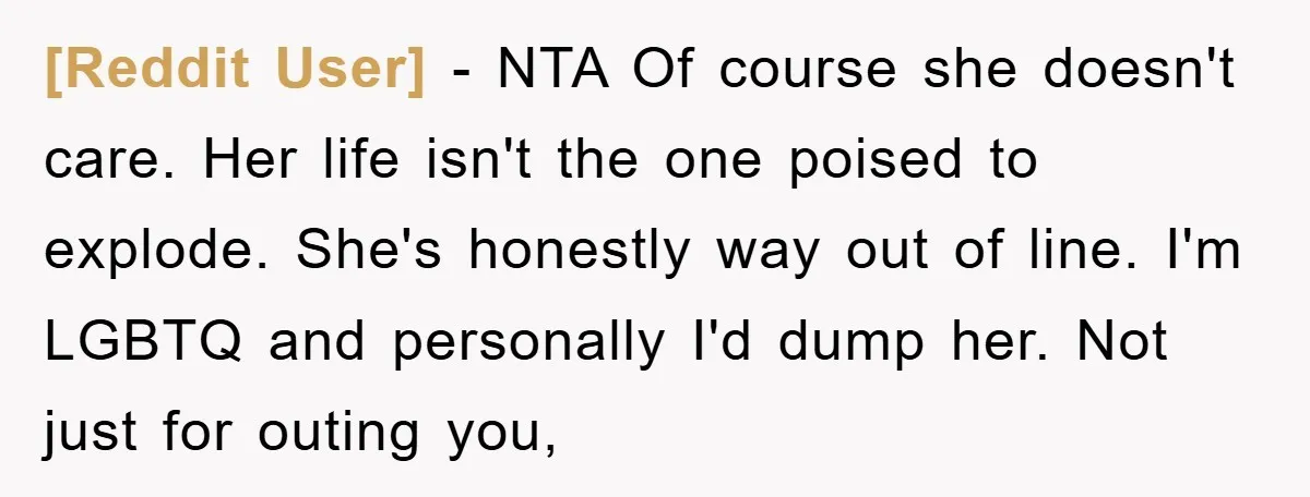 [Reddit User] − NTA Of course she doesn't care. Her life isn't the one poised to explode. She's honestly way out of line. I'm LGBTQ and personally I'd dump her....