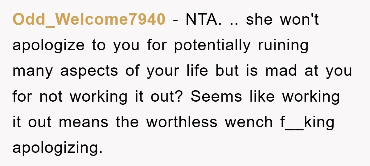 Odd_Welcome7940 − NTA. .. she won't apologize to you for potentially ruining many aspects of your life but is mad at you for not working it out? Seems like working...