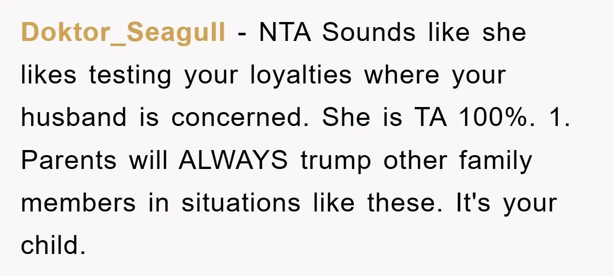 Doktor_Seagull − NTA Sounds like she likes testing your loyalties where your husband is concerned. She is TA 100%. 1. Parents will ALWAYS trump other family members in situations like...