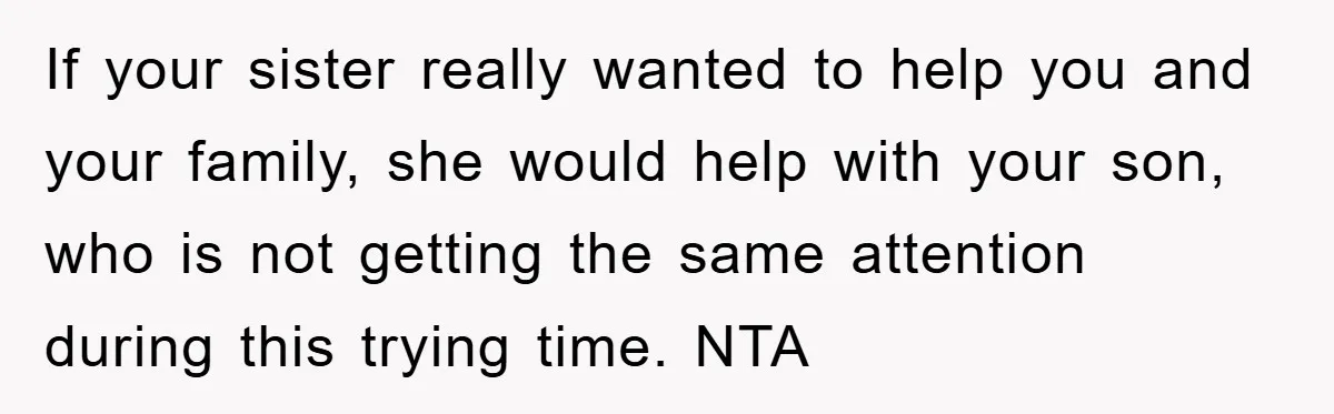 If your sister really wanted to help you and your family, she would help with your son, who is not getting the same attention during this trying time. NTA
