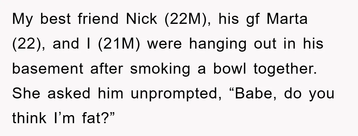 My best friend Nick (22M), his gf Marta (22), and I (21M) were hanging out in his basement after smoking a bowl together. She asked him unprompted, “Babe, do you...