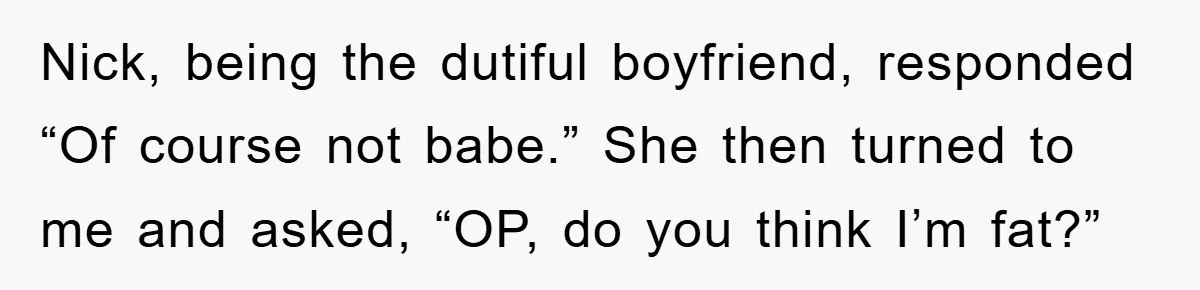 Nick, being the dutiful boyfriend, responded “Of course not babe.” She then turned to me and asked, “OP, do you think I’m fat?”