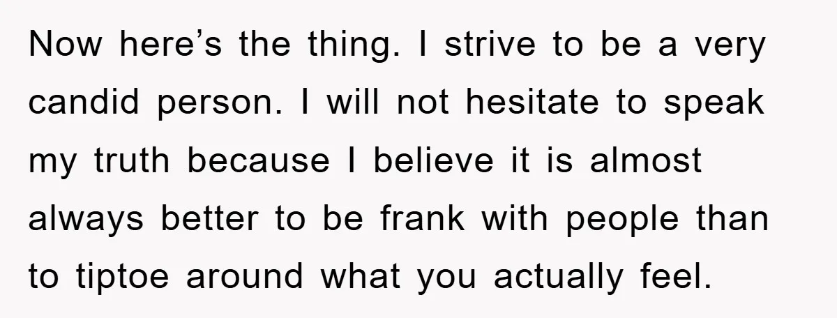 Now here’s the thing. I strive to be a very candid person. I will not hesitate to speak my truth because I believe it is almost always better to be...