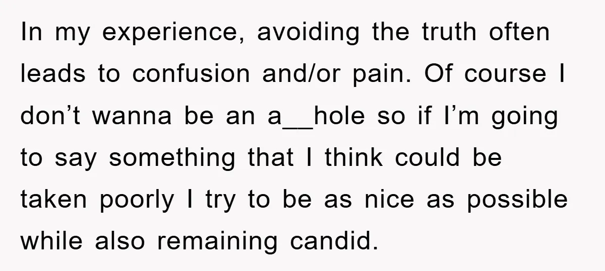 In my experience, avoiding the truth often leads to confusion and/or pain. Of course I don’t wanna be an a__hole so if I’m going to say something that I think...