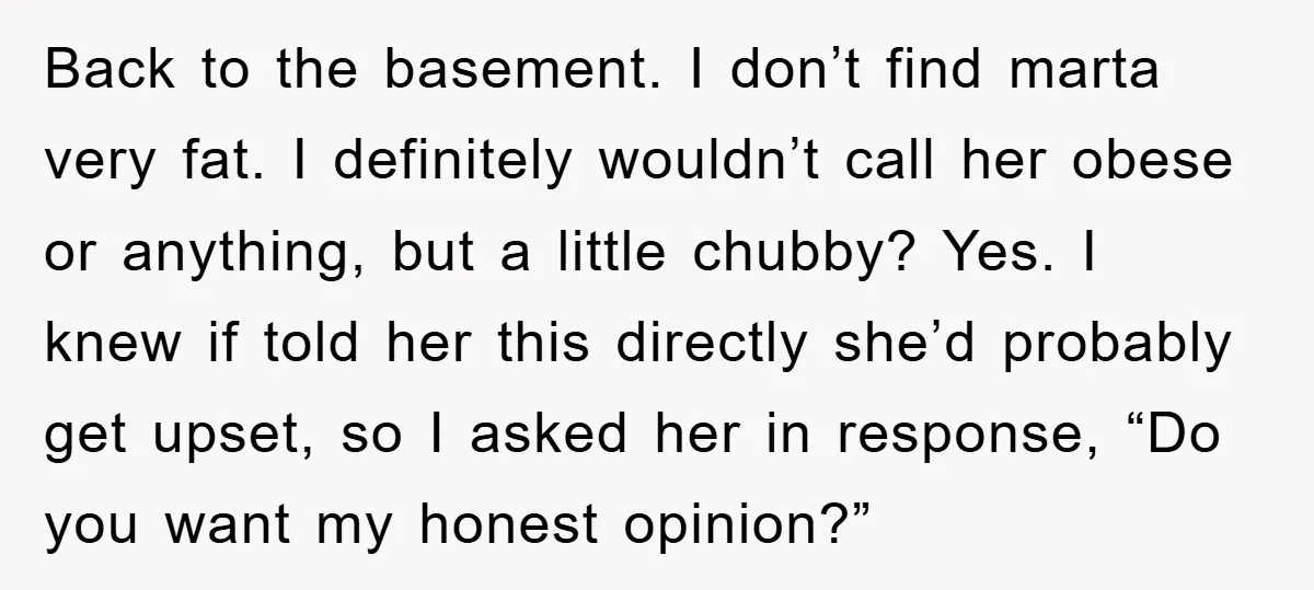 Back to the basement. I don’t find marta very fat. I definitely wouldn’t call her obese or anything, but a little chubby? Yes. I knew if told her this directly...