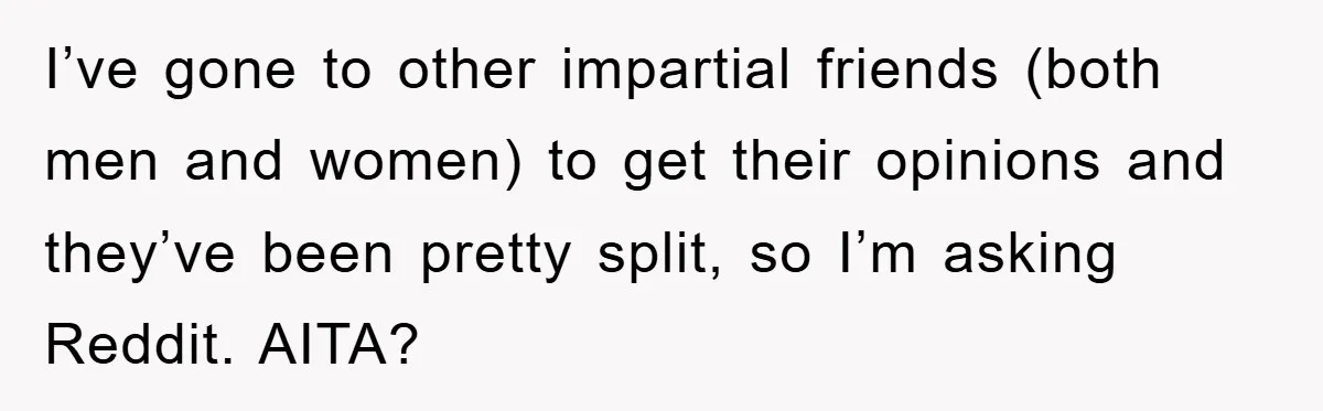 I’ve gone to other impartial friends (both men and women) to get their opinions and they’ve been pretty split, so I’m asking Reddit. AITA?