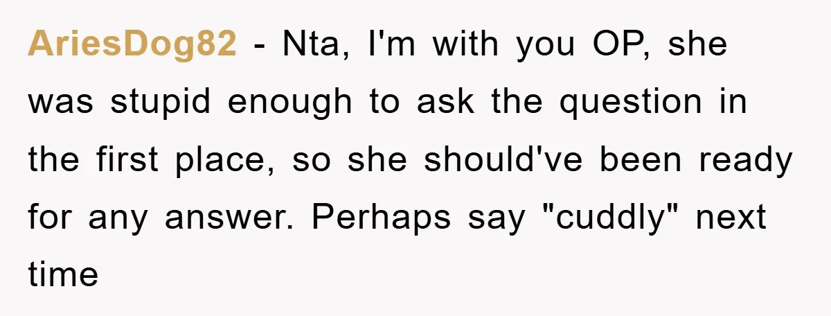 AriesDog82 − Nta, I'm with you OP, she was stupid enough to ask the question in the first place, so she should've been ready for any answer. Perhaps say "cuddly"...