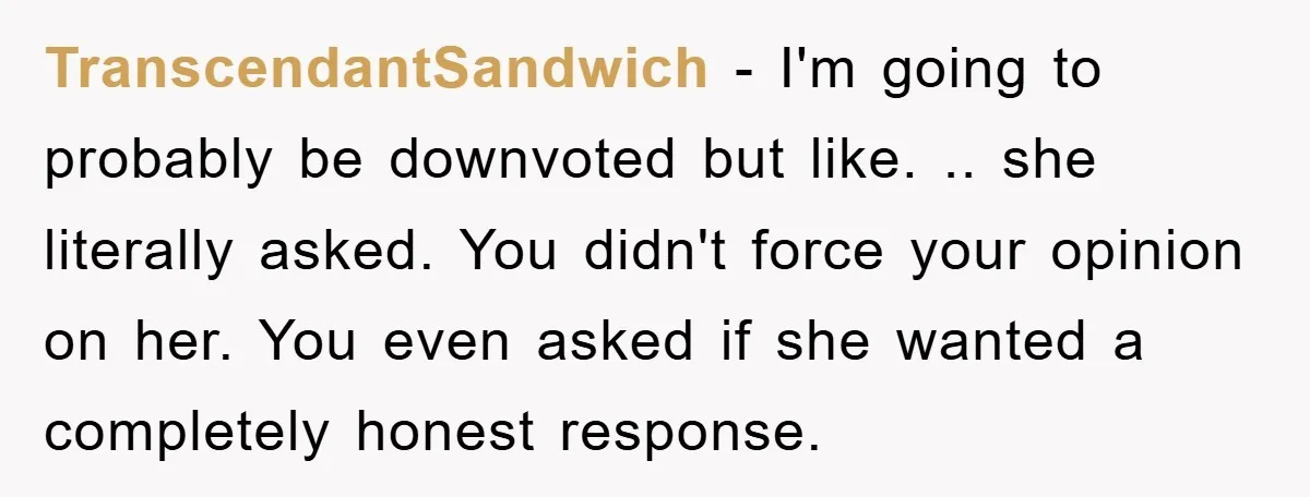 TranscendantSandwich − I'm going to probably be downvoted but like. .. she literally asked. You didn't force your opinion on her. You even asked if she wanted a completely honest...