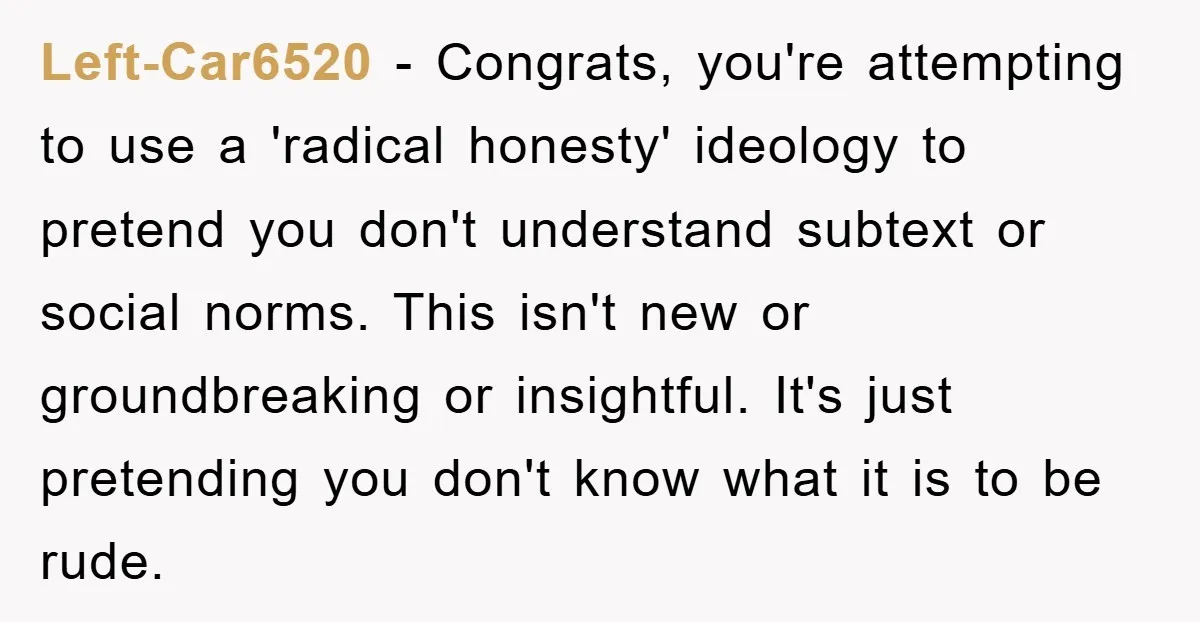 Left-Car6520 − Congrats, you're attempting to use a 'radical honesty' ideology to pretend you don't understand subtext or social norms. This isn't new or groundbreaking or insightful. It's just pretending...