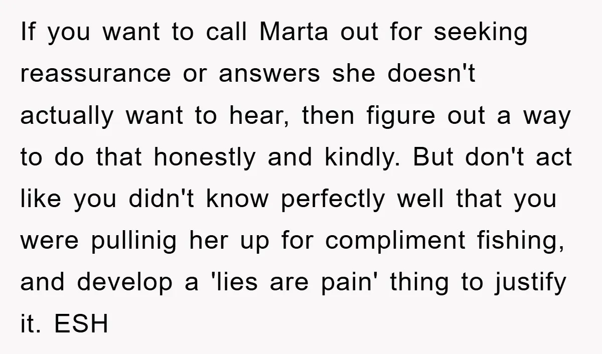 If you want to call Marta out for seeking reassurance or answers she doesn't actually want to hear, then figure out a way to do that honestly and kindly. But...