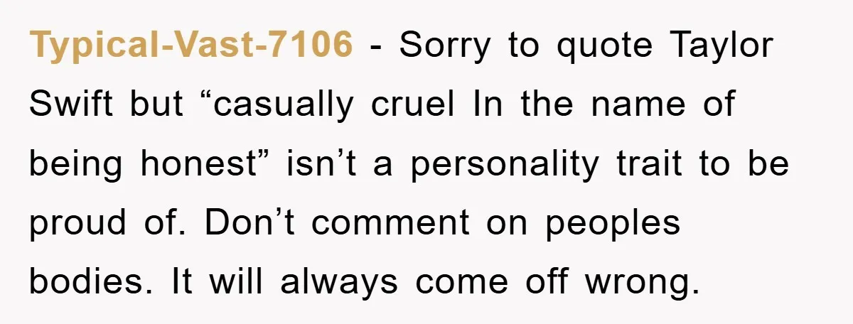 Typical-Vast-7106 − Sorry to quote Taylor Swift but “casually cruel In the name of being honest” isn’t a personality trait to be proud of. Don’t comment on peoples bodies. It...