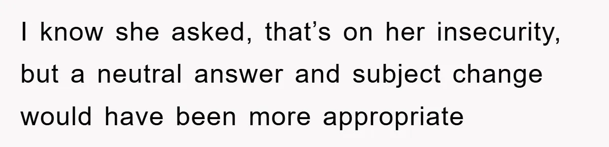 I know she asked, that’s on her insecurity, but a neutral answer and subject change would have been more appropriate