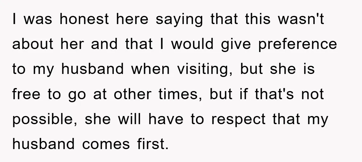 I was honest here saying that this wasn't about her and that I would give preference to my husband when visiting, but she is free to go at other times,...