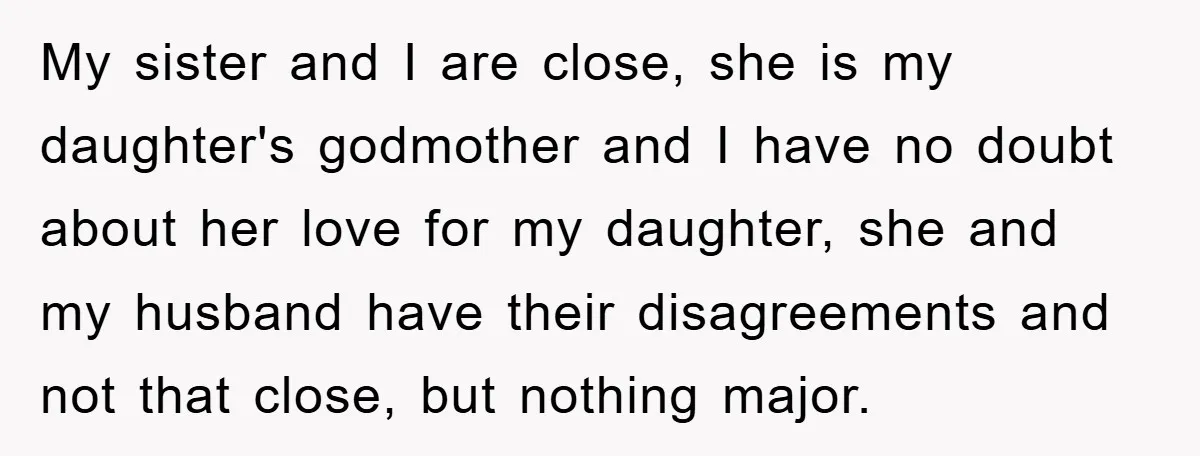 My sister and I are close, she is my daughter's godmother and I have no doubt about her love for my daughter, she and my husband have their disagreements and...