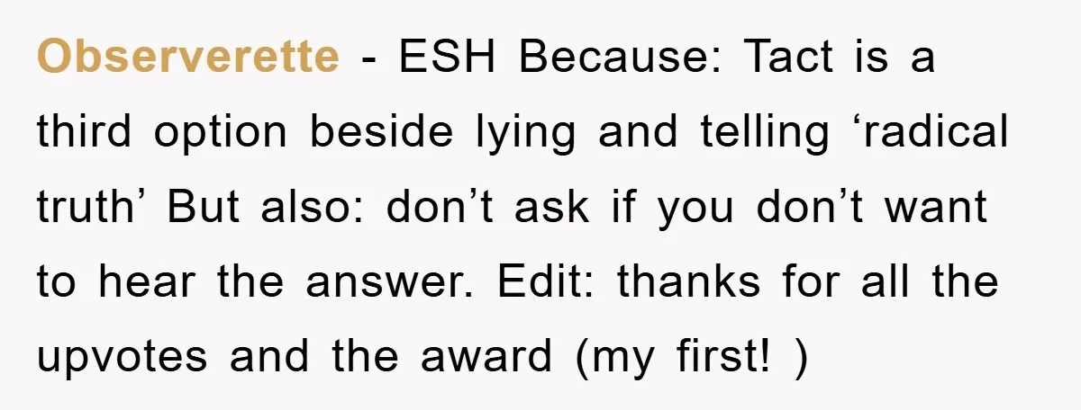 Observerette − ESH Because: Tact is a third option beside lying and telling ‘radical truth’ But also: don’t ask if you don’t want to hear the answer. Edit: thanks for...