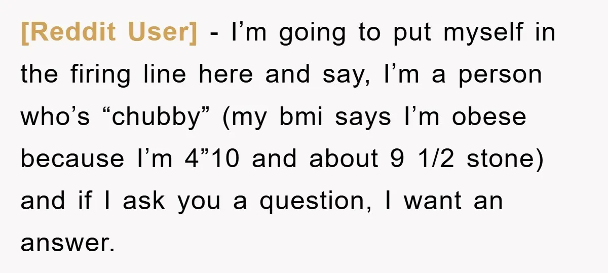 [Reddit User] − I’m going to put myself in the firing line here and say, I’m a person who’s “chubby” (my bmi says I’m obese because I’m 4”10 and about...