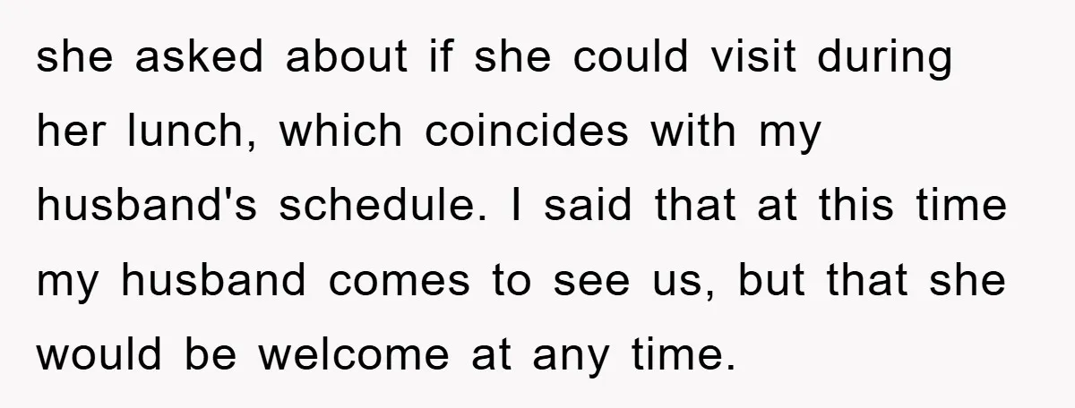she asked about if she could visit during her lunch, which coincides with my husband's schedule. I said that at this time my husband comes to see us, but that...