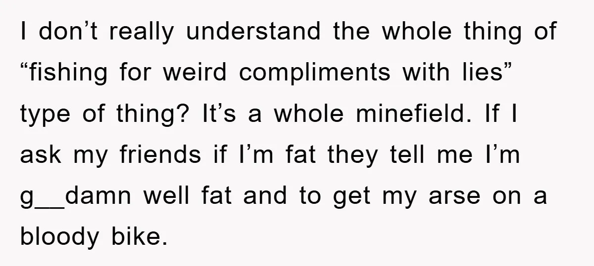 I don’t really understand the whole thing of “fishing for weird compliments with lies” type of thing? It’s a whole minefield. If I ask my friends if I’m fat they...