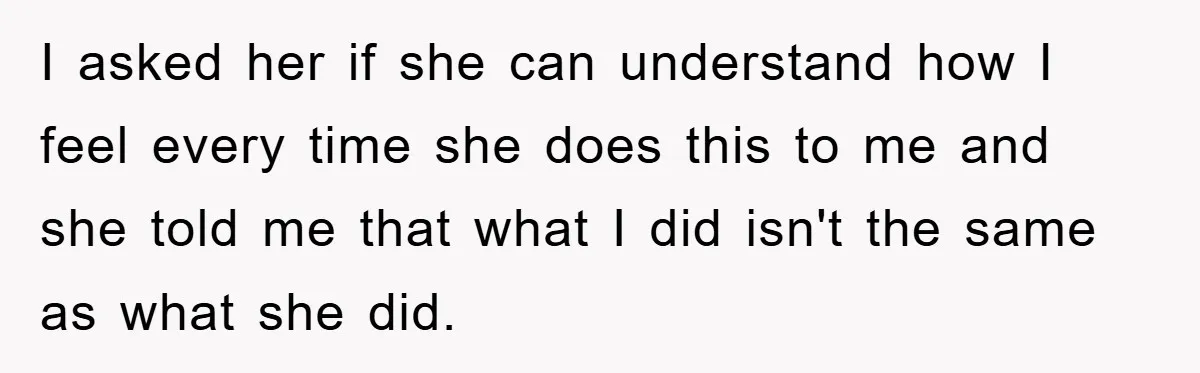 I asked her if she can understand how I feel every time she does this to me and she told me that what I did isn't the same as what...