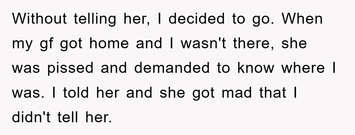 Without telling her, I decided to go. When my gf got home and I wasn't there, she was pissed and demanded to know where I was. I told her and...