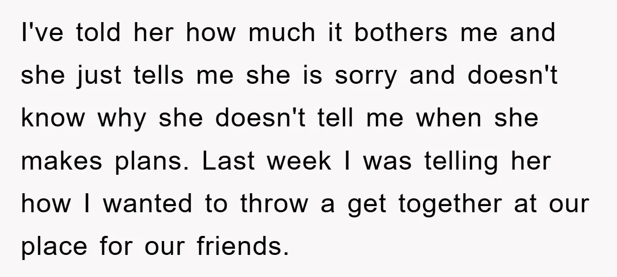 I've told her how much it bothers me and she just tells me she is sorry and doesn't know why she doesn't tell me when she makes plans. Last week...