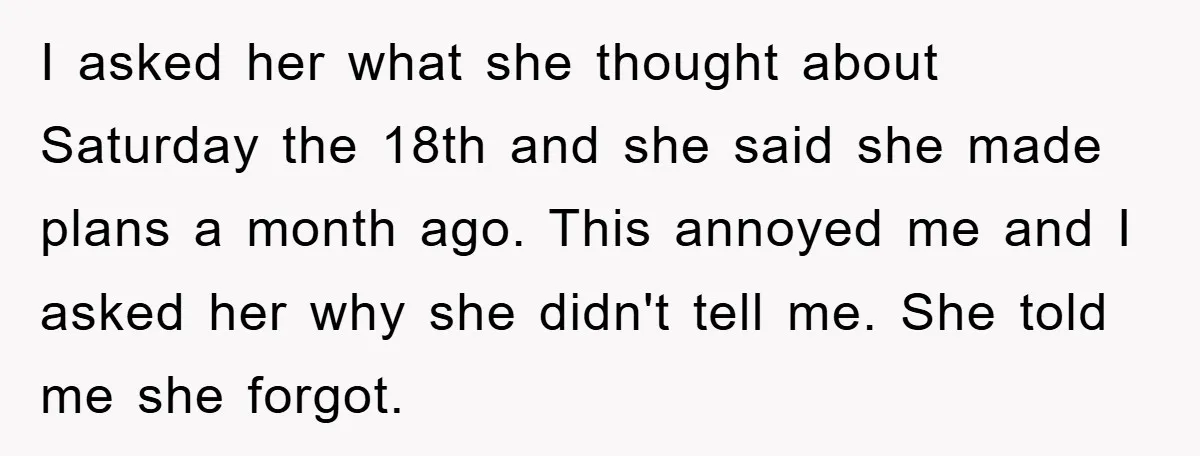 I asked her what she thought about Saturday the 18th and she said she made plans a month ago. This annoyed me and I asked her why she didn't tell...