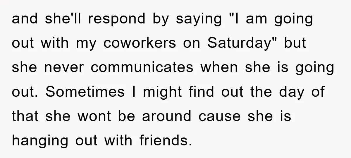 and she'll respond by saying "I am going out with my coworkers on Saturday" but she never communicates when she is going out. Sometimes I might find out the day...