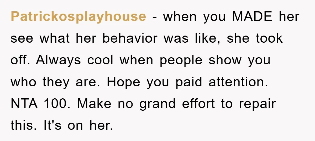Patrickosplayhouse − when you MADE her see what her behavior was like, she took off. Always cool when people show you who they are. Hope you paid attention. NTA 100....