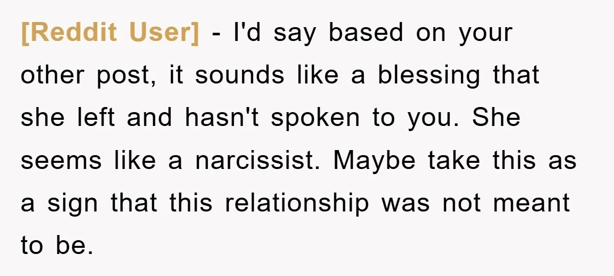 [Reddit User] − I'd say based on your other post, it sounds like a blessing that she left and hasn't spoken to you. She seems like a narcissist. Maybe take...