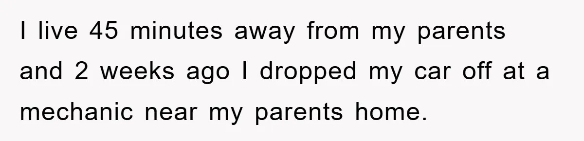 I live 45 minutes away from my parents and 2 weeks ago I dropped my car off at a mechanic near my parents home.