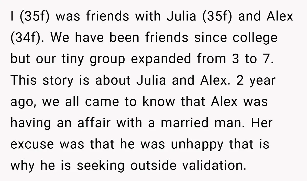 I (35f) was friends with Julia (35f) and Alex (34f). We have been friends since college but our tiny group expanded from 3 to 7. This story is about Julia...