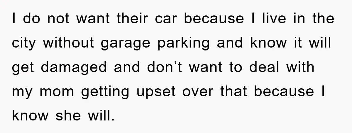 I do not want their car because I live in the city without garage parking and know it will get damaged and don’t want to deal with my mom getting...