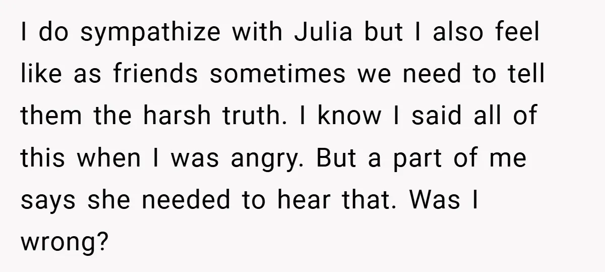 I do sympathize with Julia but I also feel like as friends sometimes we need to tell them the harsh truth. I know I said all of this when I...