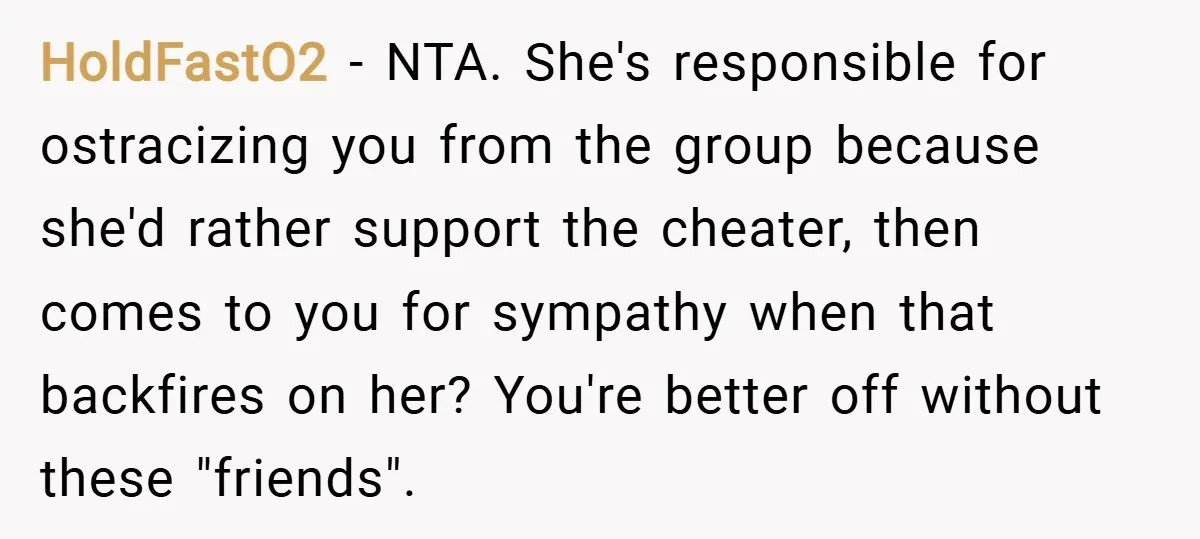HoldFastO2 − NTA. She's responsible for ostracizing you from the group because she'd rather support the cheater, then comes to you for sympathy when that backfires on her? You're better...