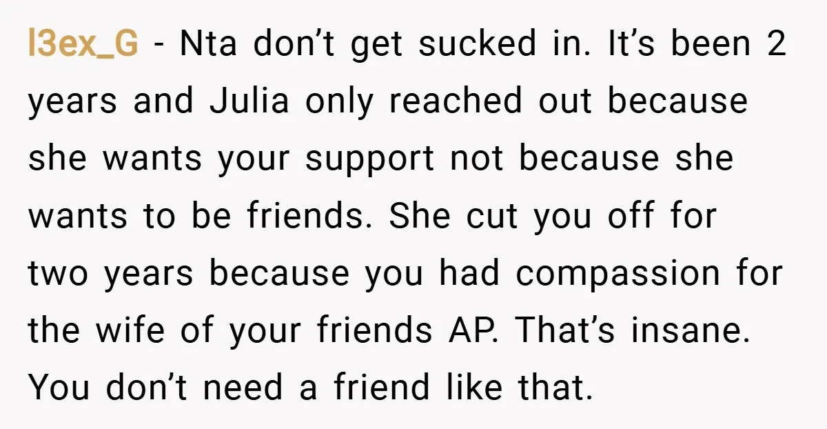 l3ex_G − Nta don’t get sucked in. It’s been 2 years and Julia only reached out because she wants your support not because she wants to be friends. She cut...