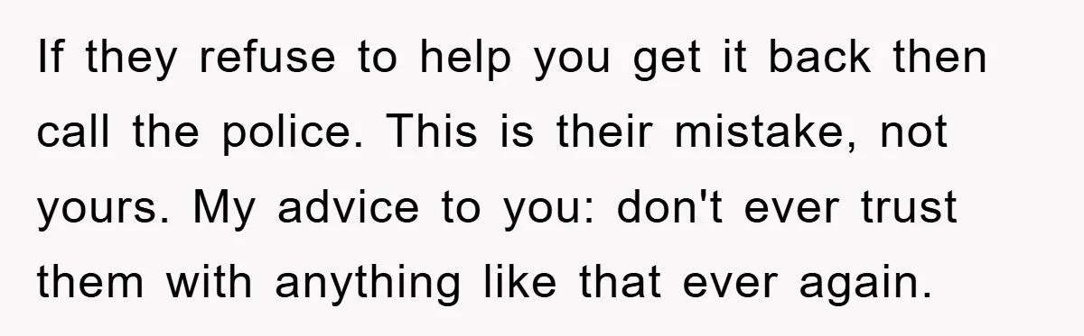 If they refuse to help you get it back then call the police. This is their mistake, not yours. My advice to you: don't ever trust them with anything like...