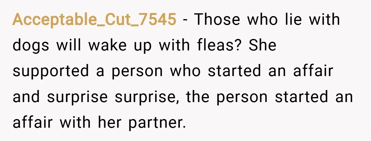 Acceptable_Cut_7545 − Those who lie with dogs will wake up with fleas? She supported a person who started an affair and surprise surprise, the person started an affair with her...