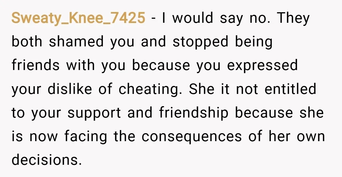Sweaty_Knee_7425 − I would say no. They both shamed you and stopped being friends with you because you expressed your dislike of cheating. She it not entitled to your support...