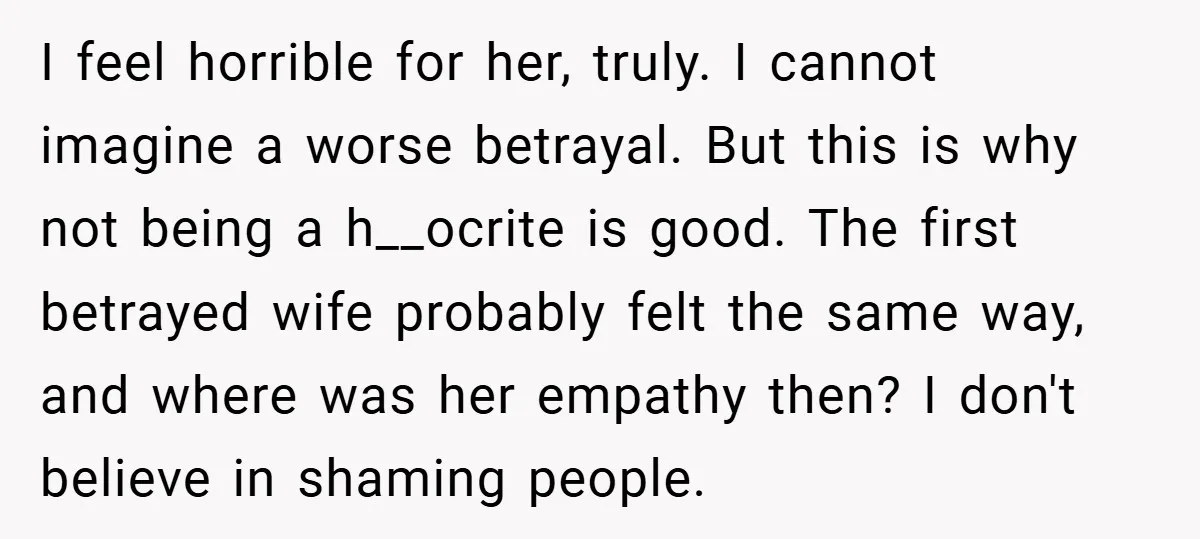 I feel horrible for her, truly. I cannot imagine a worse betrayal. But this is why not being a h__ocrite is good. The first betrayed wife probably felt the same...