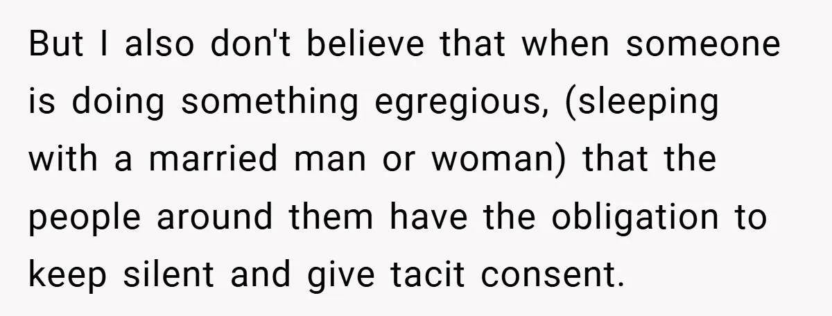But I also don't believe that when someone is doing something egregious, (sleeping with a married man or woman) that the people around them have the obligation to keep silent...