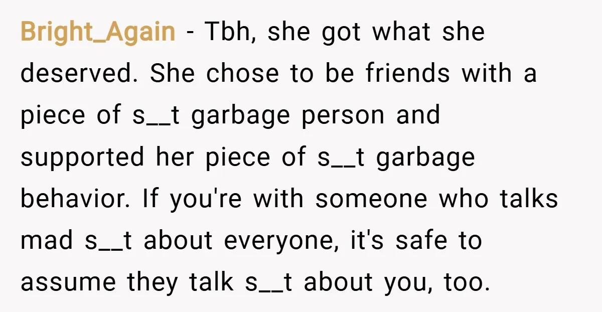 Bright_Again − Tbh, she got what she deserved. She chose to be friends with a piece of s__t garbage person and supported her piece of s__t garbage behavior. If you're...