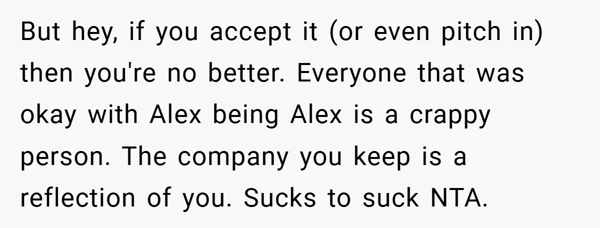 But hey, if you accept it (or even pitch in) then you're no better. Everyone that was okay with Alex being Alex is a crappy person. The company you keep...
