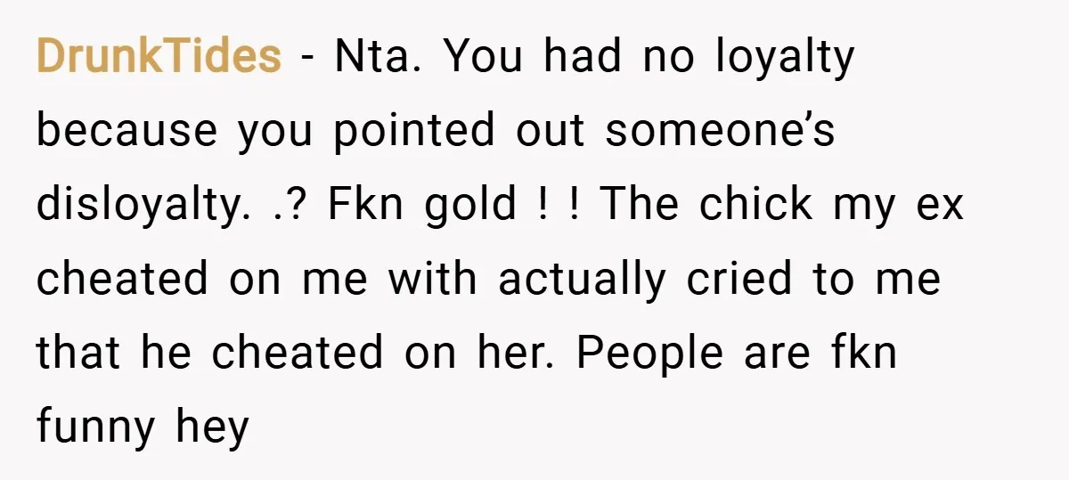 DrunkTides − Nta. You had no loyalty because you pointed out someone’s disloyalty. .? Fkn gold ! ! The chick my ex cheated on me with actually cried to me...