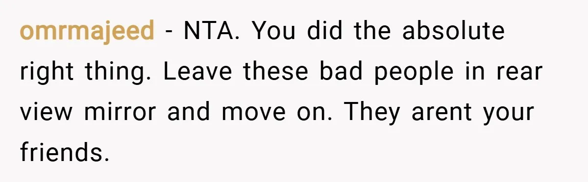 omrmajeed − NTA. You did the absolute right thing. Leave these bad people in rear view mirror and move on. They arent your friends.