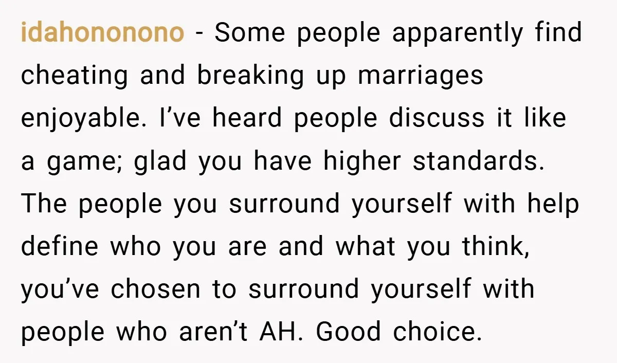 idahononono − Some people apparently find cheating and breaking up marriages enjoyable. I’ve heard people discuss it like a game; glad you have higher standards. The people you surround yourself...