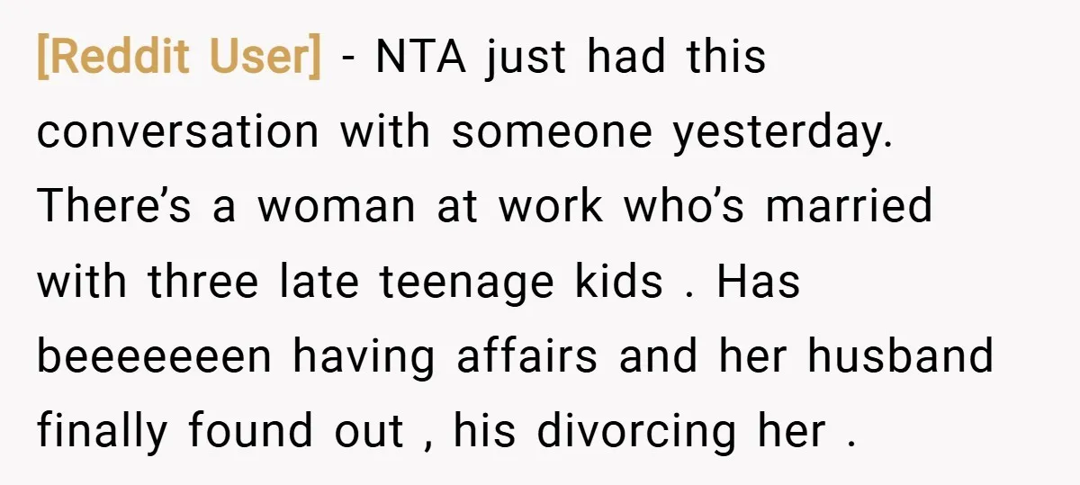 [Reddit User] − NTA just had this conversation with someone yesterday. There’s a woman at work who’s married with three late teenage kids . Has beeeeeeen having affairs and her...