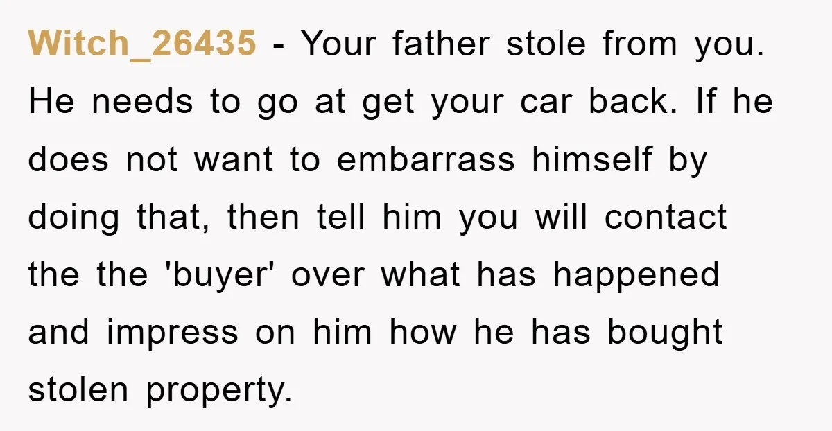 Witch_26435 − Your father stole from you. He needs to go at get your car back. If he does not want to embarrass himself by doing that, then tell him...