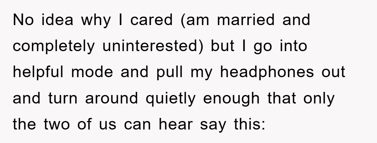 No idea why I cared (am married and completely uninterested) but I go into helpful mode and pull my headphones out and turn around quietly enough that only the two...